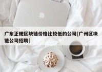 广东正规区块链价格比较低的公司[广州区块链公司招聘]