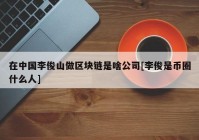 在中国李俊山做区块链是啥公司[李俊是币圈什么人]